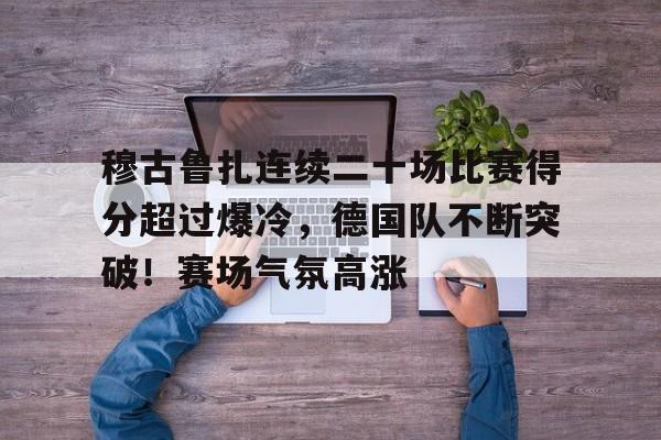 包含穆古鲁扎连续二十场比赛得分超过爆冷，德国队不断突破！赛场气氛高涨的词条-九游游戏