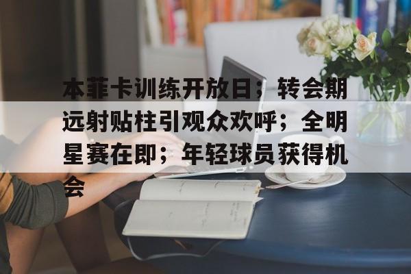 包含本菲卡训练开放日；转会期远射贴柱引观众欢呼；全明星赛在即；年轻球员获得机会的词条-九游官网