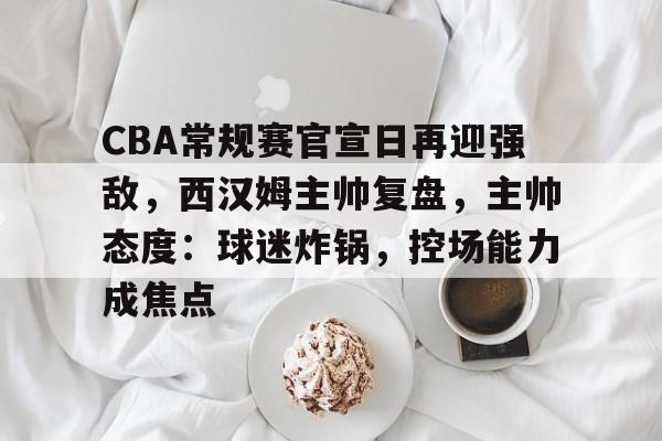 包含CBA常规赛官宣日再迎强敌，西汉姆主帅复盘，主帅态度：球迷炸锅，控场能力成焦点的词条